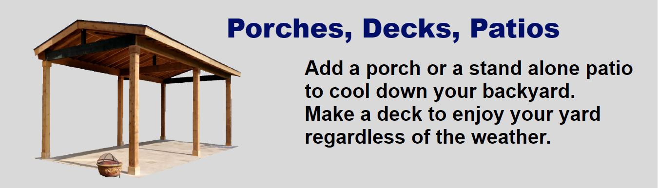 Porches, Decks, Patios. Add a porch or a stand alone patio to cool down your backyard. Make a deck to enjoy your yard regardless of the weather.Image Description: The text is on the right and an image of a stand alone patio is on the left. It is made of cedar with a gable roof. It has 6 post that support it.The post are about 12 feet high.